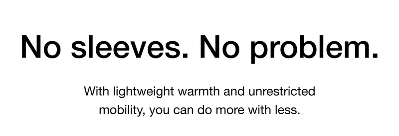 No sleeves. No problem. With lightweight warmth and unrestricted mobility, you can do more with less.