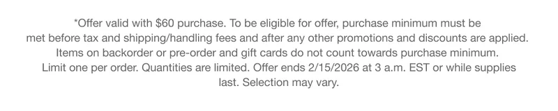 *Offer valid with $60 purchase. To be eligible for offer, purchase minimum must be met before tax and shipping/handling fees and after any other promotions and discounts are applied. Items on backorder or pre-order and gift cards do not count towards purchase minimum. Limit one per order. Quantities are limited. Offer ends 2/15/2026 at 3 a.m. EST or while supplies last. Selection may vary.