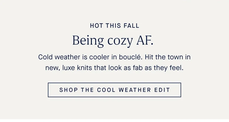 HOT THIS FALL Being cozy AF. Cold weather is cooler in bouclé. Hit the town in new, luxe knits that look as fab as they feel. SHOP THE COOL WEATHER EDIT
