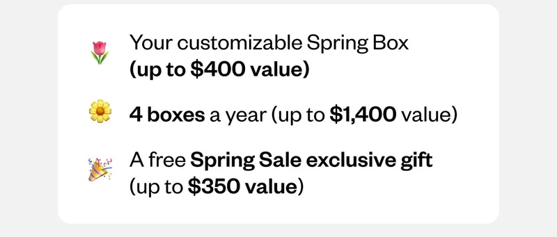 Your customizable Spring Box (up to $400 value) | 4 boxes a year (up to $1,400 value) | A free Spring Sale exclusive gift (up to $350 value)