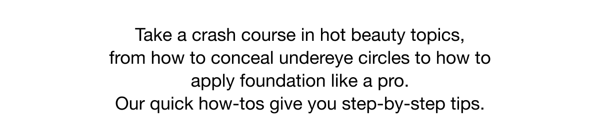 Take a crash course in hot beauty topics, from how to conceal undereye circles to how to apply foundation like a pro. Our quick how-tos give you step-by-step tips.