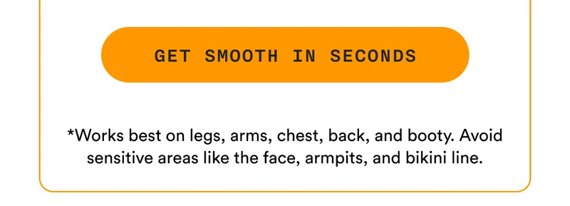 GET SMOOTH IN SECONDS - *Works best on legs, arms, chest, back, and booty. Avoid sensitive areas like the face, armpits, and bikini line.