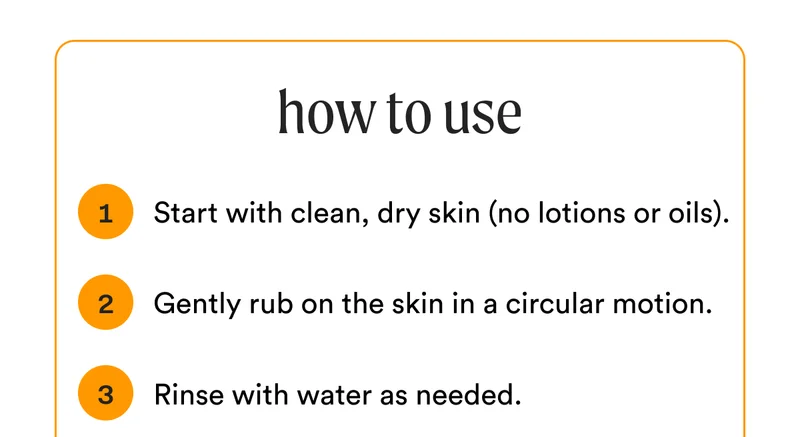 how to use - 1. Start with clean, dry skin (no lotions or oils). - 2. Gently rub on the skin in a circular motion. - 3. Rinse with water as needed.