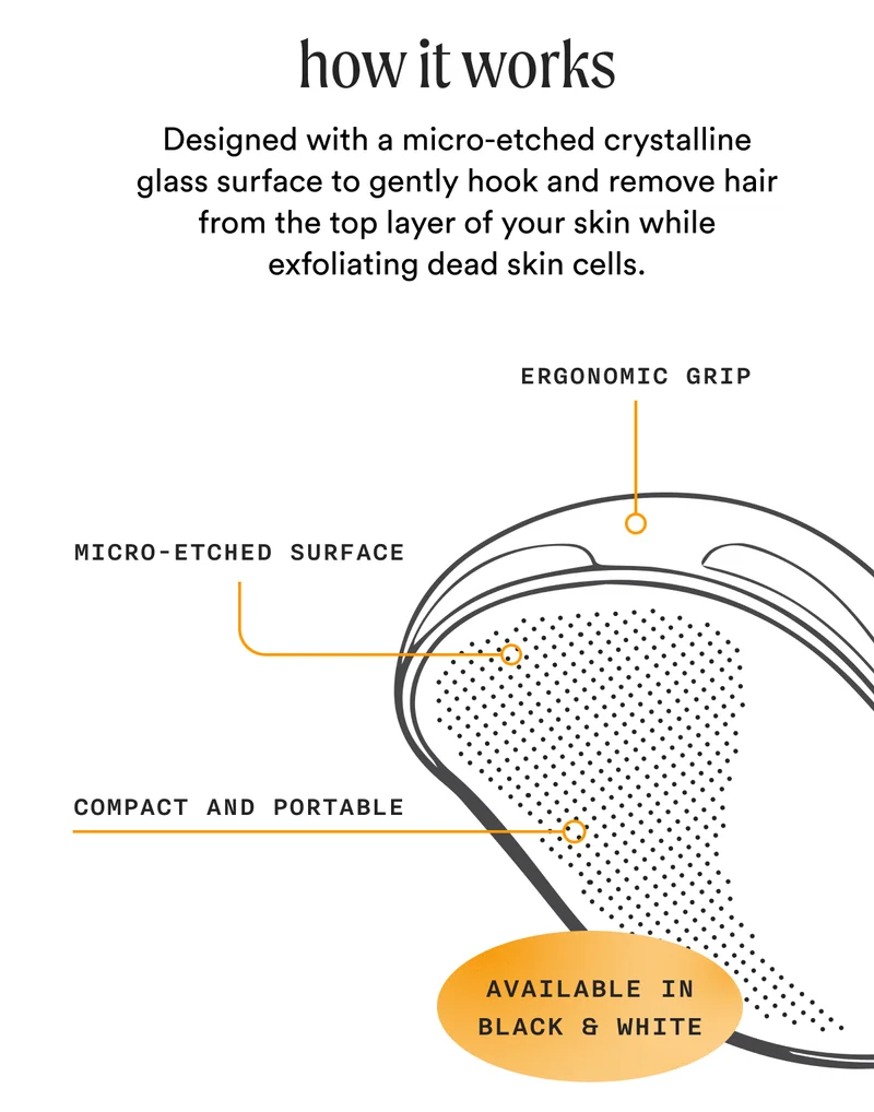how it works - Designed with a micro-etched crystalline glass surface to gently hook and remove hair from the top layer of your skin while exfoliating dead skin cells. - Ergonomic Grip - Micro-Etched Surface - Compact And Portable - (AVAILABLE IN BLACK & WHITE)