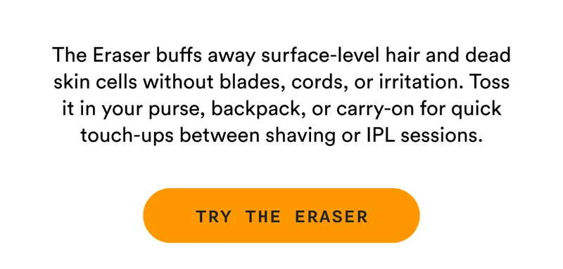 The Eraser buffs away surface-level hair and dead skin cells without blades, cords, or irritation. Toss it in your purse, backpack, or carry-on for quick touch-ups between shaving or IPL sessions. - TRY THE ERASER