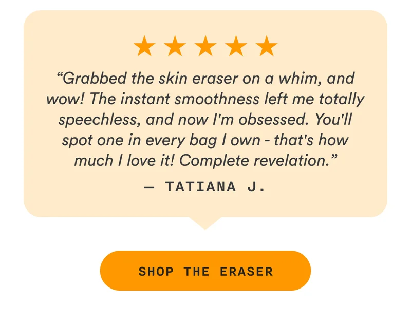 “Grabbed the skin eraser on a whim, and wow! The instant smoothness left me totally speechless, and now I'm obsessed. You'll spot one in every bag I own - that's how much I love it! Complete revelation.” — Tatiana J. - SHOP THE ERASER