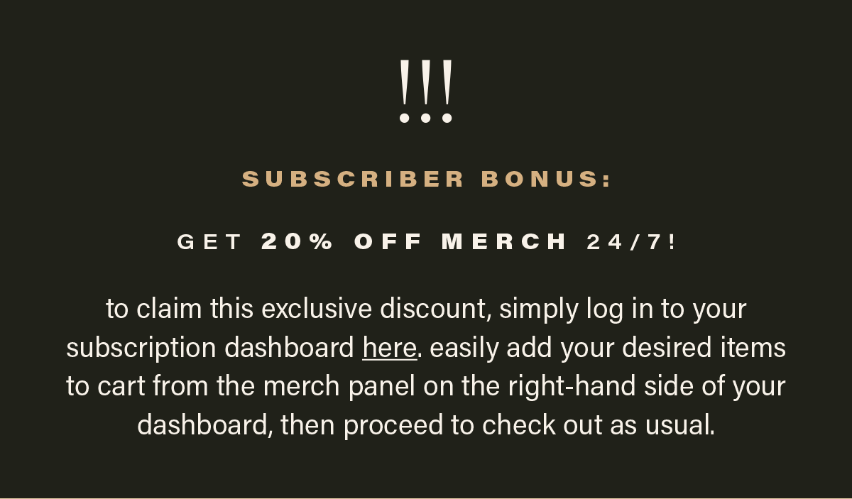 !!! SUBSCRIBER BONUS: GET 20% OFF MERCH 24/7! to claim this exclusive discount, simply log in to your subscription dashboard here (link). easily add your desired items to cart from the merch panel on the right-hand side of your dashboard, then proceed to check out as usual.