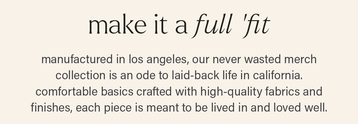 MAKE IT A FULL 'FIT: manufactured in los angeles, our never wasted merch collection is an oder to laid-back life in california. comfortable basics crafted with high-quality fabrics and finishes, each piece is mean to be lived in and loved well.