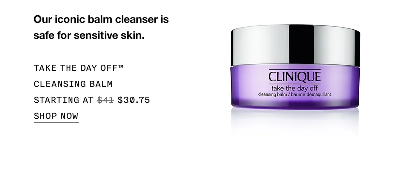 Our iconic balm cleanser is safe for sensitive skin. TAKE THE DAY OFF™ CLEANSING BALM STARTING AT $30.75 SHOP NOW