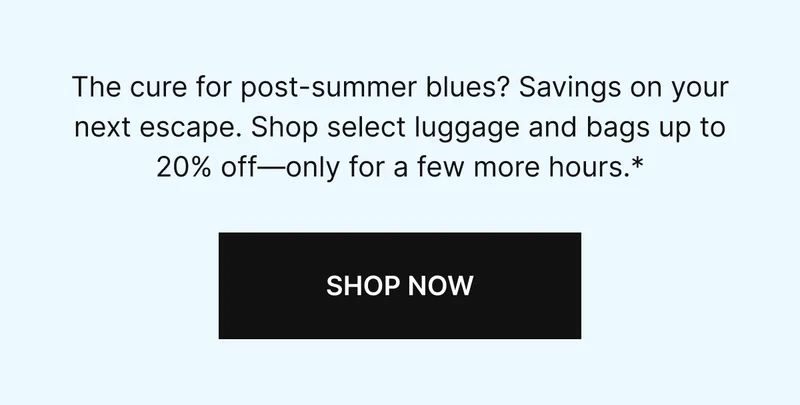 The cure to post-summer blues? Savings on your next escape. Shop select luggage and bags up to 20% off-only a few more hours.*