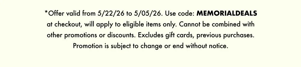 *Offer valid from 5/22/26 to 5/05/26. Use code: MEMORIALDEALS at checkout, will apply to eligible items only. Cannot be combined with other promotions or discounts. Excludes gift cards, previous purchases. Promotion is subject to change or end without notice.