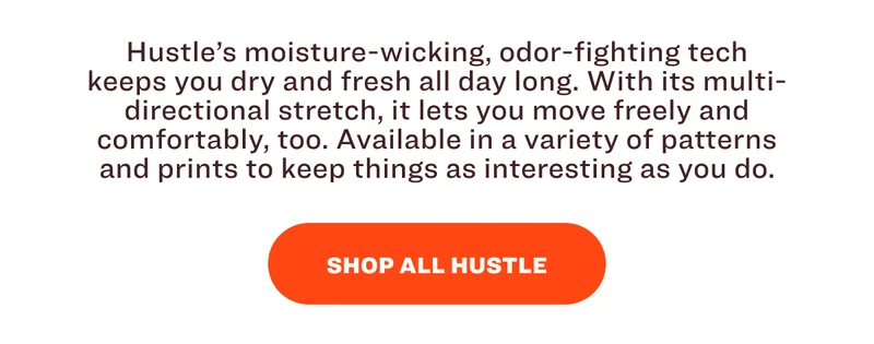 Hustle’s moisture-wicking, odor-fighting tech keeps you dry and fresh all day long. With its multi-directional stretch, it lets you move freely and comfortably, too. Available in a variety of patterns and prints to keep things as interesting as you do. SHOP ALL HUSTLE