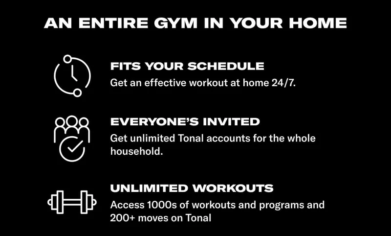 AN ENTIRE GYM IN YOUR HOME. Body: Fits your schedule: Get an effective workout at home 24/7. Everyone's invited: Get unlimited Tonal accounts for the whole household. UNLIMITED WORKOUTS: Access 1000s of workouts and programs and 200+ moves on Tonal.