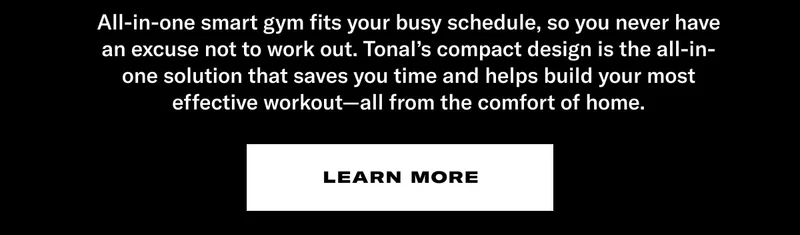 All-in-one smart gym fits your busy schedule, so you never have an excuse not to work out. Tonal's compact design is the all-in-one solution that saves you time and helps build your most effective workout—all from the comfort of home. CTA: Learn More