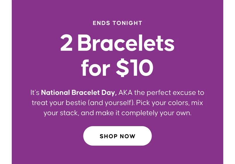 ENDS TONIGHT. 2 Bracelets for $10. It’s National Bracelet Day, AKA the perfect excuse to treat your bestie (and yourself). Pick your colors, mix your stack, and make it completely your own. Shop Now