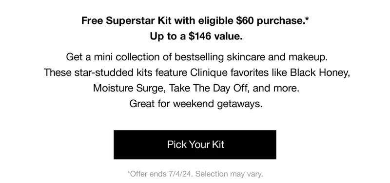 Free Superstar Kit with eligible $60 purchase.* Up to a $146 value. | Get a mini collection of bestselling skincare and makeup. These star-studded kits feature Clinique favorites like Black Honey, Moisture Surge, Take The Day Off, and more. Great for weekend getaways. | Pick Your Kit | *Offer ends 7/4/24, Selection may vary.