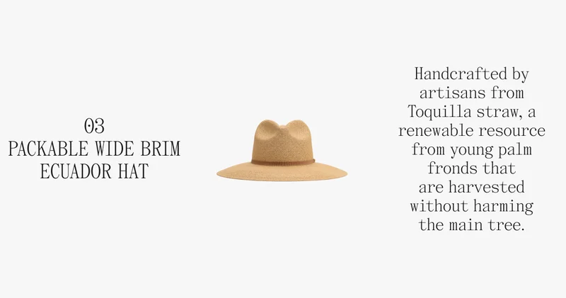 03 PACKABLE WIDE BRIM ECUADOR HAT Handcrafted by artisans from Toquilla straw, a renewable resource from young palm fronds that are harvested without harming the main tree.