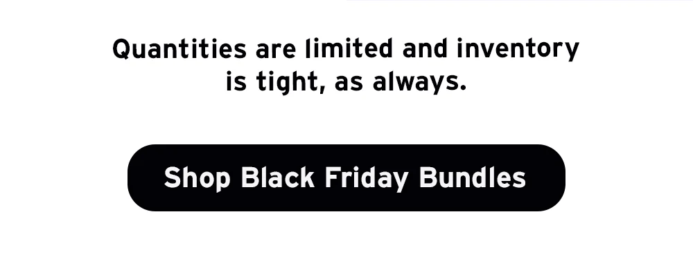 Quantities are limited and inventory is tight, as always. Shop Black Friday Bundles.