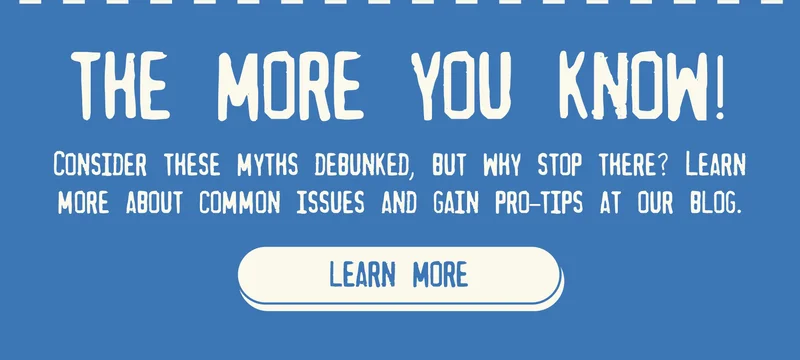 THE MORE YOU KNOW!  Consider these myths debunked, but why stop there? Learn more about common issues and gain pro-tips at our blog. [LEARN MORE]