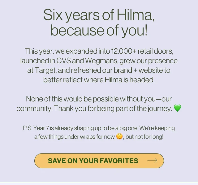 Six years of Hilma, because of you! This year, we expanded into 12,000+ retail doors, launched in CVS and Wegmans, grew our presence at Target, and refreshed our brand + website to better reflect where Hilma is headed.  None of this would be possible without you—our community. Thank you for being part of the journey.   P.S. Year 7 is already shaping up to be a big one. We’re keeping a few things under wraps for now , but not for long!