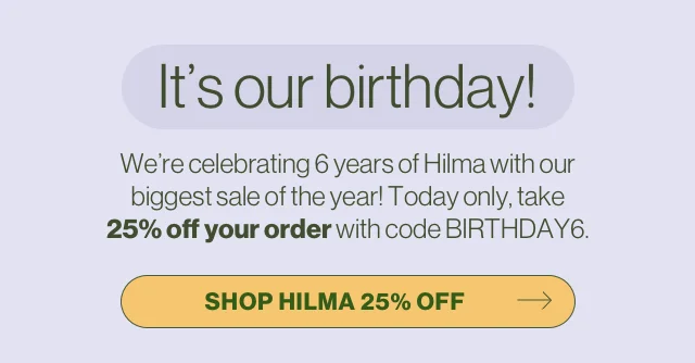 It's our birthday! We're celebrating 6 years of Hilma with our biggest sale of the year! Today only, take 25% off your order with code BIRTHDAY6. Shop Hilma 25% off.