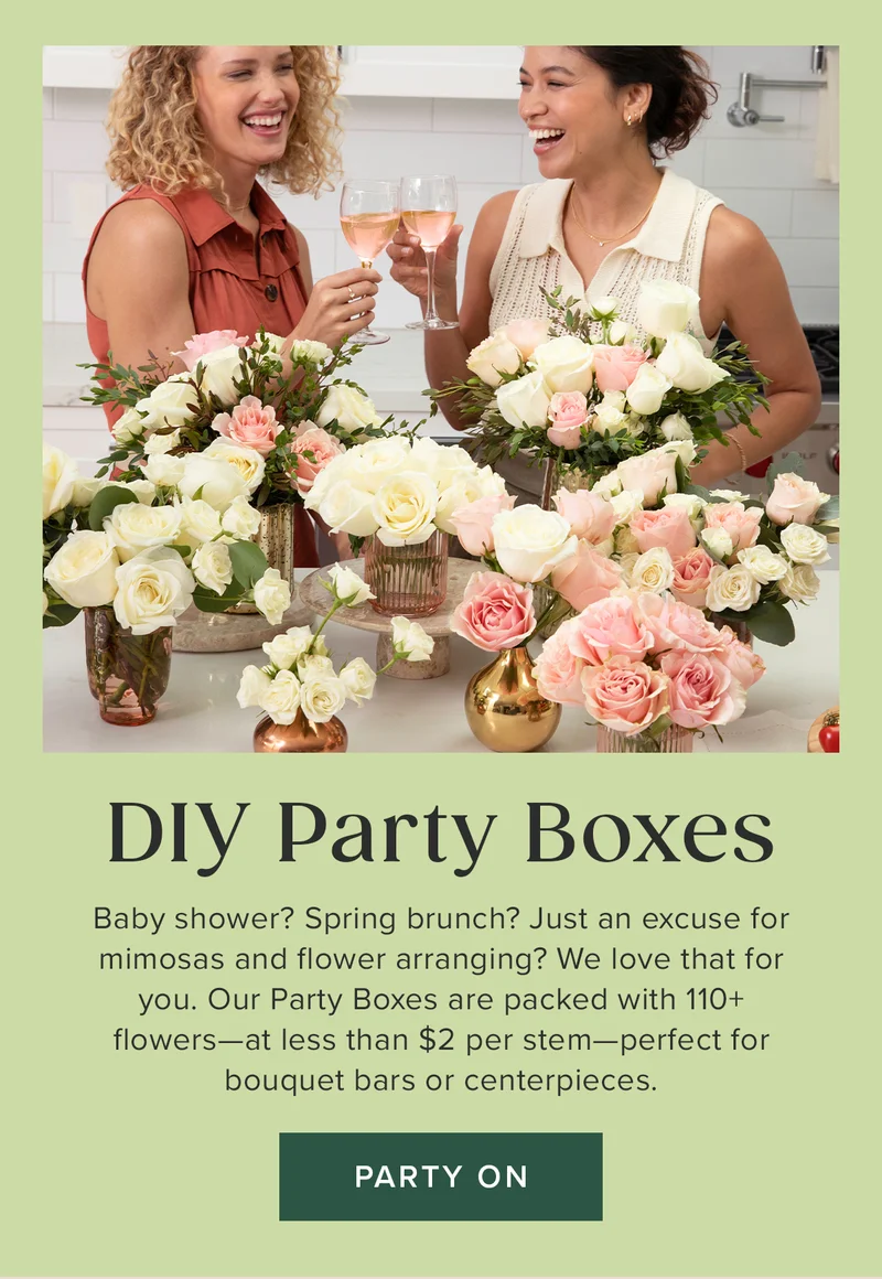 DIY Party Boxes. Baby shower? Spring brunch? Just an excuse for mimosas and flower arranging? We love that for you. Our Party Boxes are packed with 110+ flowers--at less than $2 per stem--perfect for bouquet bars or centerpieces. Party On. DIY Party Boxes. Baby shower? Spring brunch? Just an excuse for mimosas and flower arranging? We love that for you. Our Party Boxes are packed with 110+ flowers--at less than $2 per stem--perfect for bouquet bars or centerpieces. Party On.