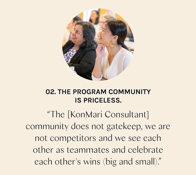 02. The Program community is priceless. “The [KonMari Consultant] community does not gatekeep, we are not competitors and we see each other as teammates and celebrate each other's wins (big and small).”