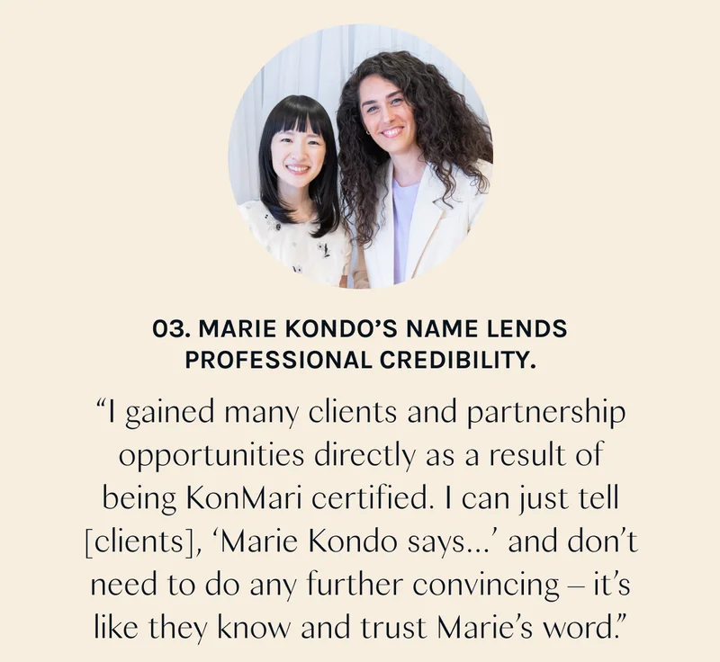 03. Marie Kondo’s name lends professional credibility. “I gained many clients and partnership opportunities directly as a result of being KonMari certified. I can just tell [clients], ‘Marie Kondo says…’ and don’t need to do any further convincing – it’s like they know and trust Marie’s word.”