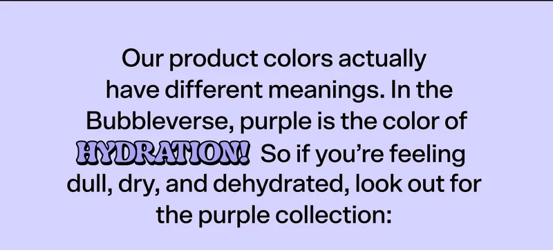 Our product colors actually have different meanings.  In the Bubbleverse, purple is the color of HYDRATION! So if you’re feeling dull, dry, and dehydrated, look out for the purple collection: