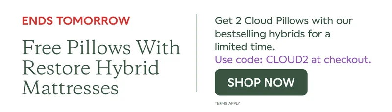 ENDS TOMORROW. Free pillows with Restore Hybrid Mattresses. Get 2 Cloud Pillows with our bestselling hybrids for a limited time. Use code: CLOUD2 at checkout. SHOP NOW. Terms Apply