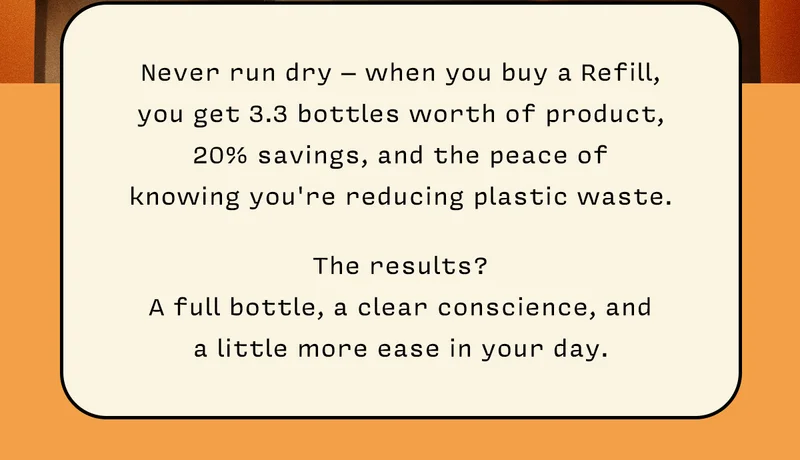 Never run dry – when you buy a Refill, you get 3.3 bottles worth of product, 20% savings, and the peace of knowing you're reducing plastic waste. The results? A full bottle, a clear conscience, and a little more ease in your day.