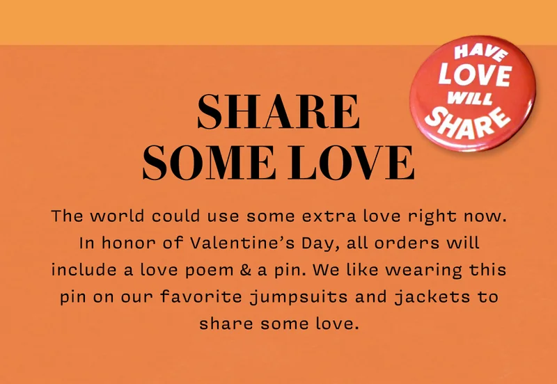 SHARE SOME LOVE The world could use some extra love right now. In honor of Valentine’s Day, all orders will include a love poem & a pin. We like wearing this pin on our favorite jumpsuits and jackets to share some love.