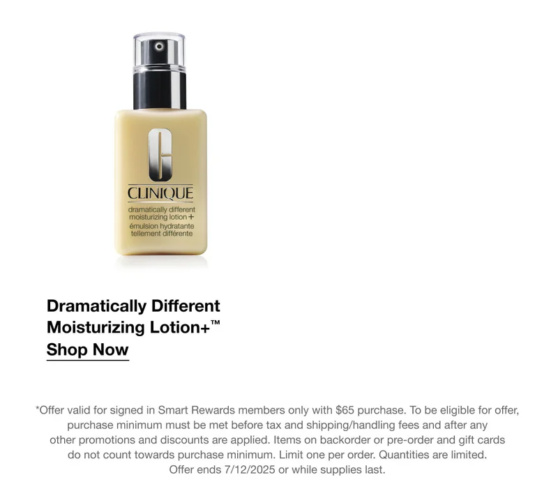 Dramatically Different Moisturizing Lotion+™ Shop Now *Offer valid for signed in Smart Rewards members only with $65 purchase. To be eligible for offer, purchase minimum must be met before tax and shipping/handling fees and after any other promotions and discounts are applied. Items on backorder or pre-order and gift cards do not count towards purchase minimum. Limit one per order. Quantities are limited. Offer ends 7/12/2025 or while supplies last.