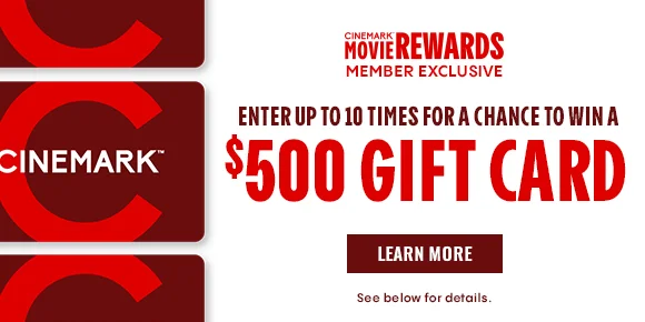 CINEMARK MOVIE REWARDS MEMBER EXCLUSIVE | ENTER UP TO 10 TIMES FOR A CHANCE TO WIN A $500 GIFT CARD | LEARN MORE | See below forr details.
