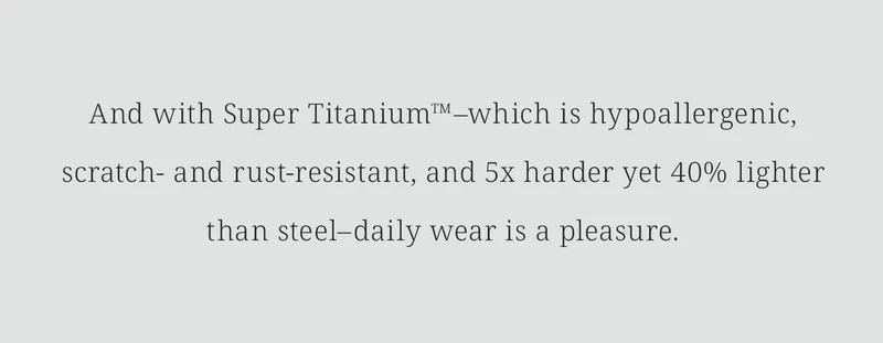 And with Super Titanium™–which is hypoallergenic, scratch- and rust-resistant, and 5x harder yet 40% lighter than steel–daily wear is a pleasure.