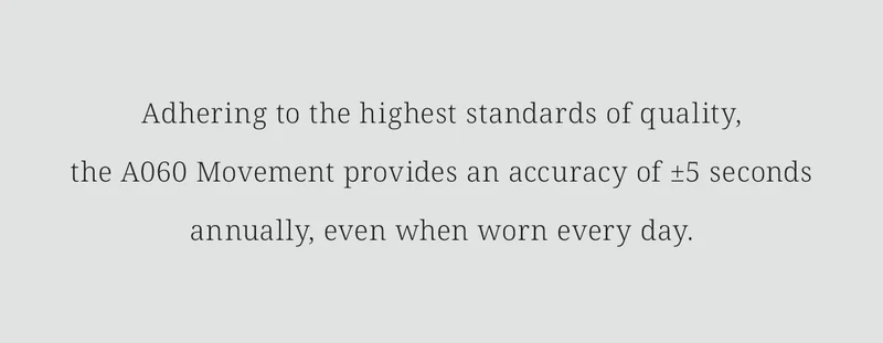 Adhering to the highest standards of quality,the A060 Movement provides an accuracy of ±5 seconds annually, even when worn every day.