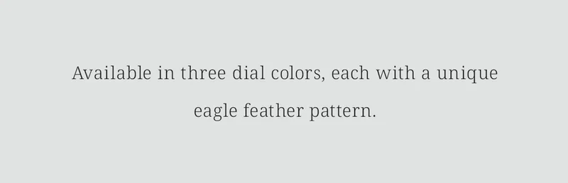 Available in three dial colors, each with a uniqueeagle feather pattern.