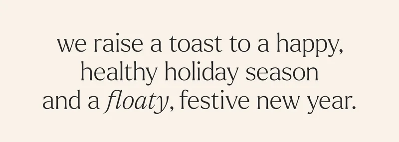 we raise a toast to a happy, healthy holiday season and a floaty, festive new year.