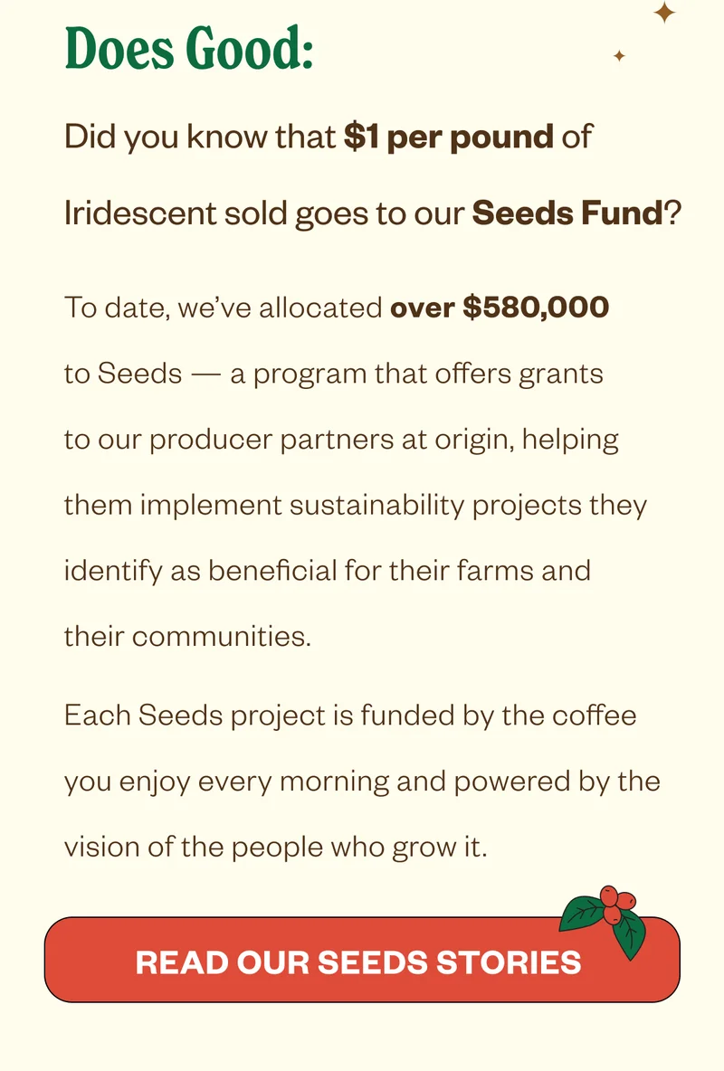 Does Good: Did you know that $1 per pound of Iridescent sold goes to our Seeds Fund? To date, we’ve allocated over $580,000 to Seeds — a program that offers grants to our producer partners at origin, helping them implement sustainability projects they identify as beneficial for their farms and their communities. Each Seeds project is funded by the coffee you enjoy every morning and powered by the vision of the people who grow it. CTA: Read Our Seeds Stories Does Good: Did you know that $1 per pound of Iridescent sold goes to our Seeds Fund? To date, we’ve allocated over $580,000 to Seeds — a program that offers grants to our producer partners at origin, helping them implement sustainability projects they identify as beneficial for their farms and their communities. Each Seeds project is funded by the coffee you enjoy every morning and powered by the vision of the people who grow it. CTA: Read Our Seeds Stories