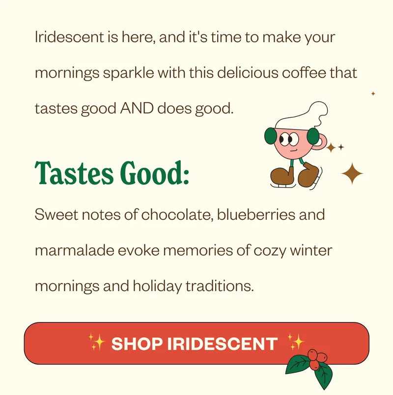 Iridescent is here, and it's time to make your mornings sparkle with this delicious coffee that tastes good AND does good. Tastes Good: Sweet notes of chocolate, blueberries and marmalade evoke memories of cozy winter mornings and holiday traditions. CTA: Shop Iridescent Iridescent is here, and it's time to make your mornings sparkle with this delicious coffee that tastes good AND does good. Tastes Good: Sweet notes of chocolate, blueberries and marmalade evoke memories of cozy winter mornings and holiday traditions. CTA: Shop Iridescent