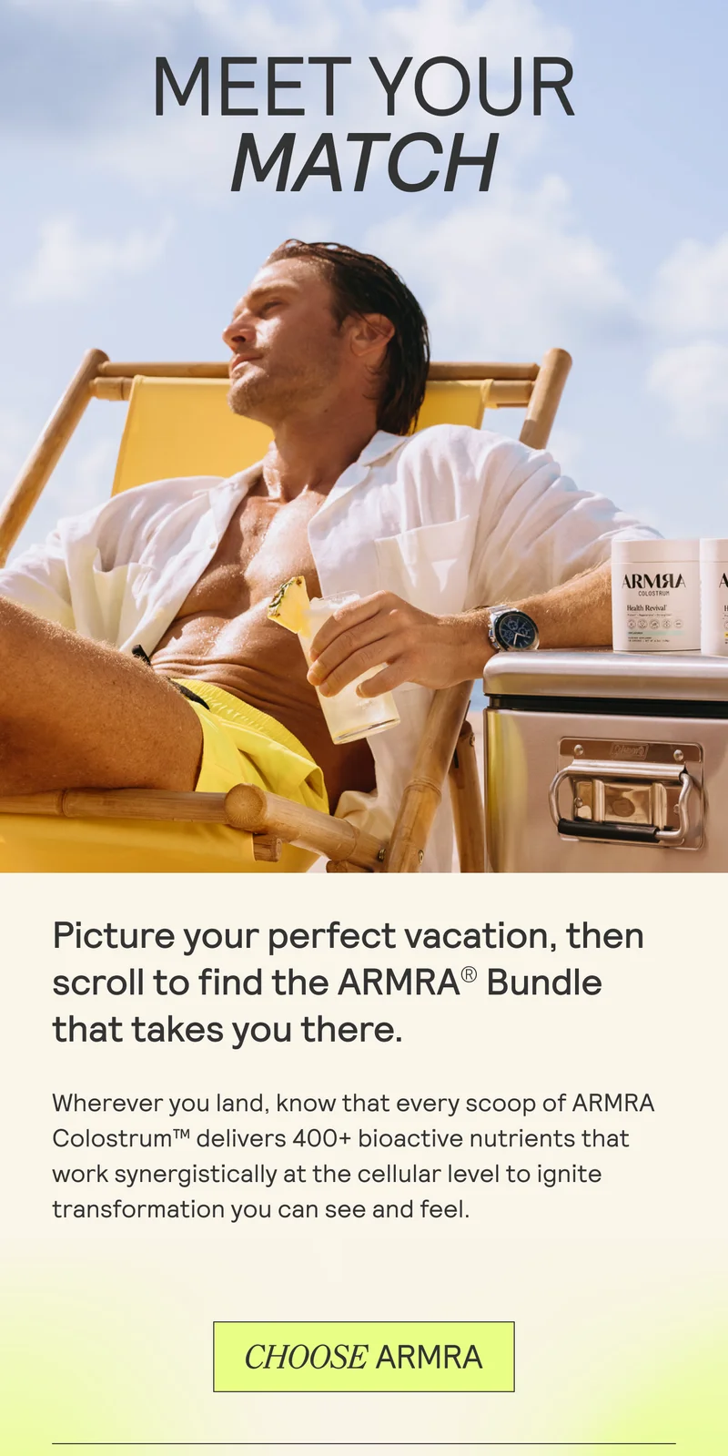 MEET YOUR MATCH. Picture your perfect vacation, then scroll to find the ARMRA® Bundle that takes you there.  Wherever you land, know that every scoop of ARMRA Colostrum™ delivers 400+ bioactive nutrients that work synergistically at the cellular level to ignite transformation you can see and feel.