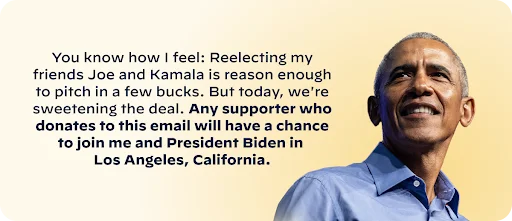 You know how I feel: Reelecting my friends Joe and Kamala is reason enough to pitch in a few bucks. But today, we're sweetening the deal.  Any supporter who donates to this email will have a chance to join me and President Biden in Los Angeles, California. - Barack Obama