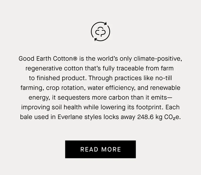 Good Earth Cotton® is the world’s only climate-positive, regenerative cotton that’s fully traceable from farm  to finished product. Through practices like no-till farming, crop rotation, water efficiency, and renewable energy, it sequesters more carbon than it emits—improving soil health while lowering its footprint. Each bale used in Everlane styles locks away 248.6 kg CO₂e.