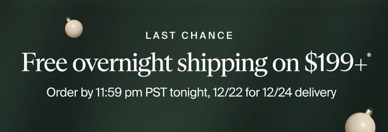 Last Chance | Free overnight shipping on $199+ * | Order by 11:59 pm PST tonight, 12/22 for 12/24 delivery