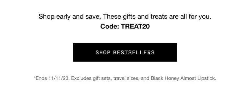 Shop early and save. These gifts and treats are all for you. Code: discount code SHOP BESTSELLERS *Ends 11/11/23. Excludes gift sets, travel sizes, and Black Honey Almost Lipstick.