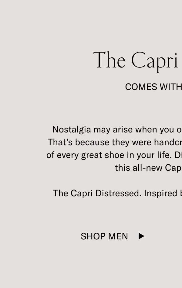 The Capri Distressed. Comes with Character. Nostalgia may arise when you open a fresh box of these Capris. That’s because they were handcrafted in Italy to evoke the feeling of every great shoe in your life. Distressed suede and leather gives this all-new Capri a vintage aura. The Capri Distressed. Inspired by the past, present, and future.