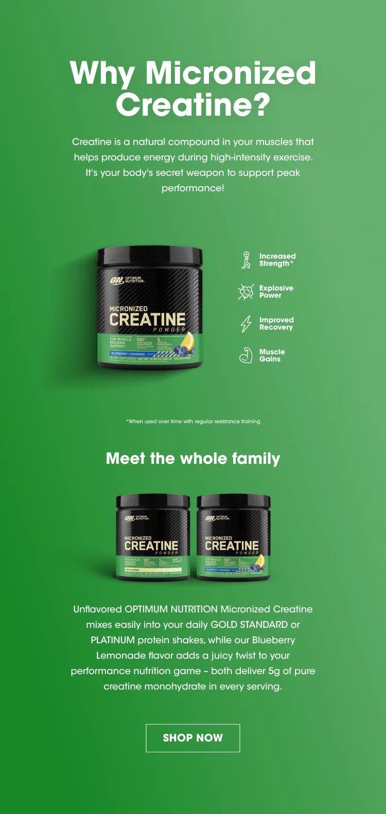 Why Micronized Creatine? Creatine is a natural compound in your muscles that helps produce energy during high-intensity exercise. It's your body's secret weapon to support peak performance! Increased Strength* Explosive Power Improved Recovery Muscle Gains *When used over time with regular resistance training. Meet the whole family Unflavored OPTIMUM NUTRITION Micronized Creatine mixes easily into your daily GOLD STANDARD or PLATINUM protein shakes, while our Blueberry Lemonade flavor adds a juicy twist to your performance nutrition game - both deliver 5g of pure creatine monohydrate in every serving. SHOP NOW