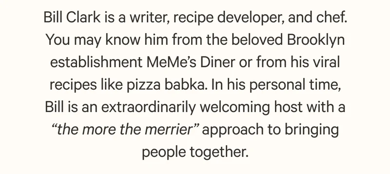 Bill Clark is a writer, recipe developer, and chef. You may know him from the beloved Brooklyn establishment MeMe’s Diner or from his viral recipes like pizza babka. In his personal time, Bill is an extraordinarily welcoming host with a “the more the merrier” approach to bringing people together.