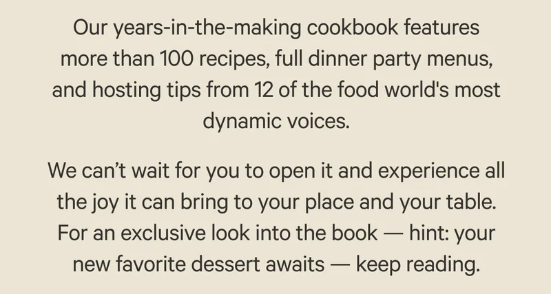 Our years-in-the-making cookbook features more than 100 recipes, full dinner party menus, and hosting tips from 12 of the food world's most dynamic voices. We can’t wait for you to open it and experience all the joy it can bring to your place and your table. For an exclusive look into the book — hint: your new favorite dessert awaits — keep reading.