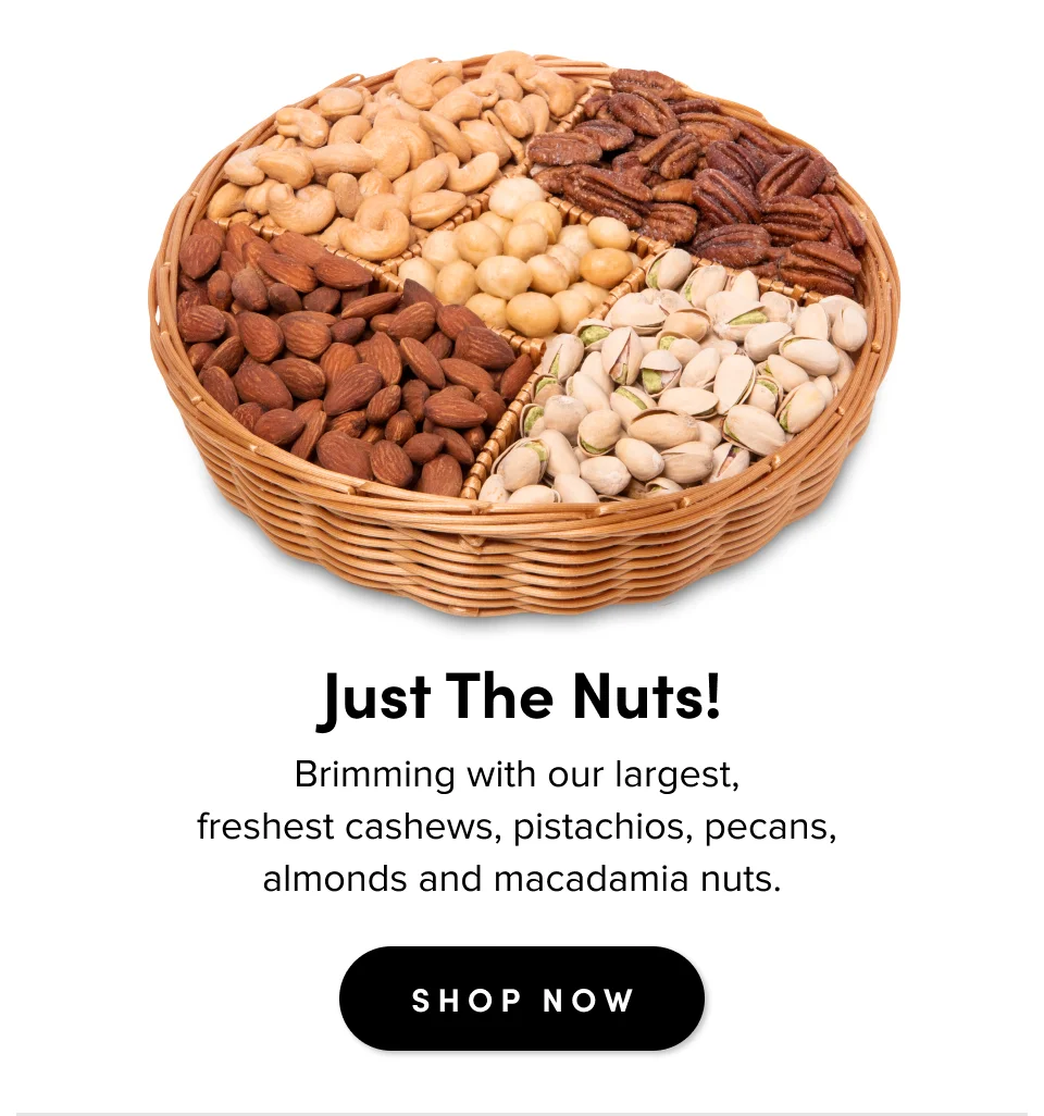 Just The Nuts! Brimming with our largest,  freshest cashews, pistachios, pecans,  almonds and macadamia nuts. SHOP NOW
